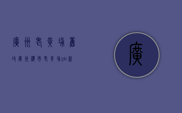 广州老黄埔旧改（广州楼市：老黄埔pk新黄埔，哪个更有升值空间）(广州老黄埔区)