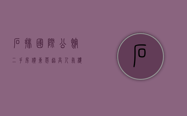石排国际公馆二手房价（东莞超高人气楼盘 石排国际公馆 VS 金地碧桂园时代城）