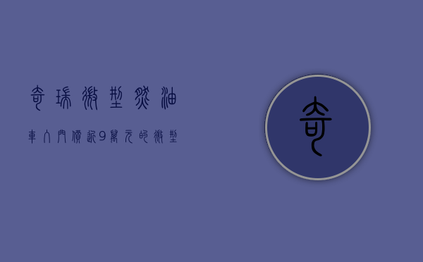 奇瑞微型燃油车（入门价近9万元的微型小车，奇瑞无界Pro能大卖吗？）(奇瑞微型新能源汽车)