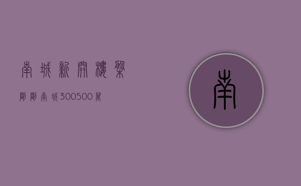 南城新开楼盘（刚刚！南城300-500万小区曝光了！）(南城新开盘楼盘)