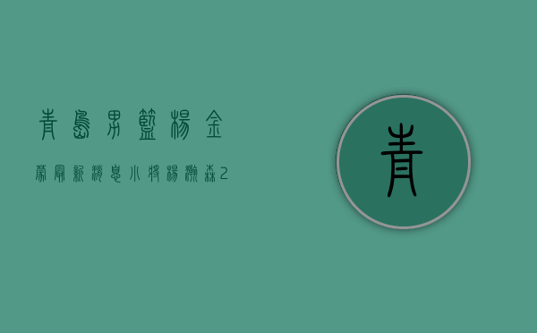 青岛男篮杨金蒙最新消息（小将杨瀚森23分 米勒关键抢断 青岛男篮险胜深圳收获三连胜）