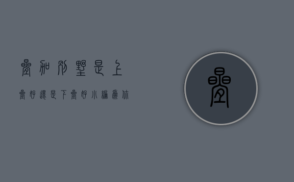 叠加别墅是上叠好还是下叠好（小编为你解忧：叠加别墅上叠好还是下叠好？）