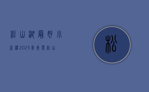 松山湖最好小产权（2023年东莞松山湖小产权房有哪些？）(松山湖小产权可靠吗)