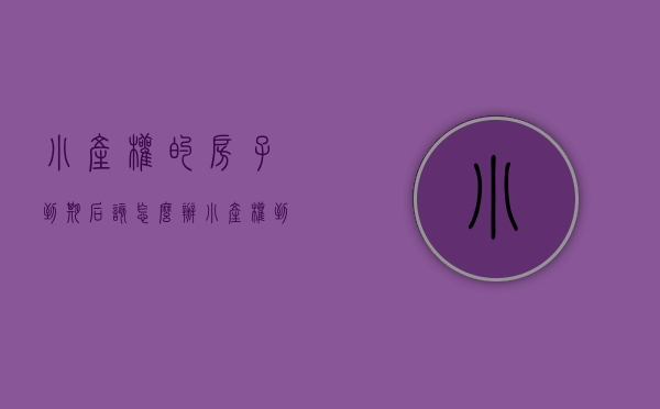 小产权的房子到期后该怎么办（小产权到期后怎么办）(小产权房到期后怎么办?)