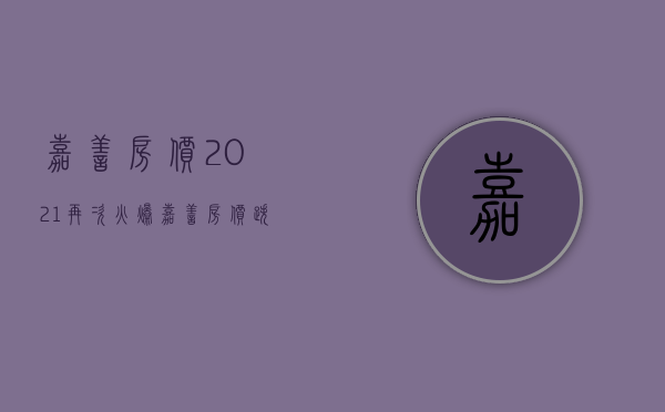 嘉善房价2021再次火爆（嘉善房价跌了吗？嘉善哪里的房子值得投资？）(嘉善房价大概多少)