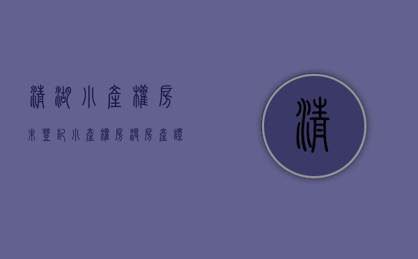 清湖小产权房未登记(小产权房没房产证怎么更名过户)