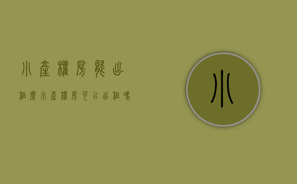 小产权房能出租么（小产权房可以出租吗？）(小产权房能否出租)