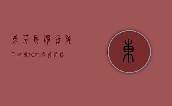 东莞房价会降下来吗（2021年东莞房价还会涨吗）(东莞房价还会升吗)