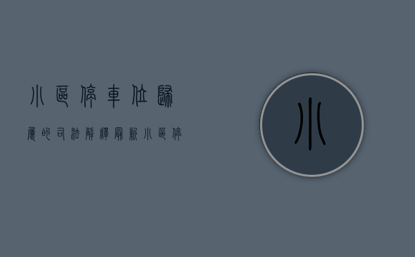 小区停车位归属的司法解释最新（小区停车位到底归谁（附深圳法院裁判规则））