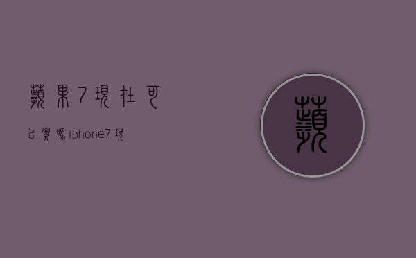 苹果7现在可以买吗（iphone7现在能买吗）(现在买苹果七还能用多久)