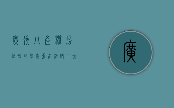 广州小产权房违建拆除（广东高法：纳入城市更新拆迁范围的小产权房已经行政处理，纠纷属于人民法院受案范围！）