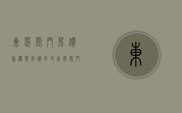 东莞虎门房价新楼盘房价多少（东莞虎门最近有哪些楼盘在售）(东莞虎门2021年新楼盘)