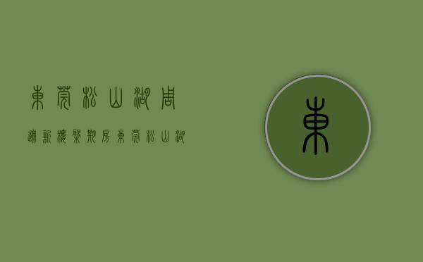 东莞松山湖周边新楼盘期房（东莞松山湖上周（27-213）热搜小区榜，购房者更关注保利红珊瑚）