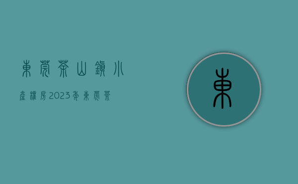 东莞茶山镇小产权房（2023年东莞茶山小产权房有哪些）(东莞市茶山镇小产权房价格)