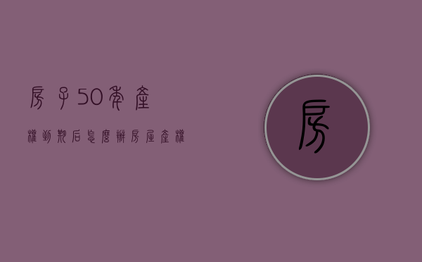 房子50年产权到期后怎么办（房屋产权到期后，你的房子怎么办？最新政策方向已确定）