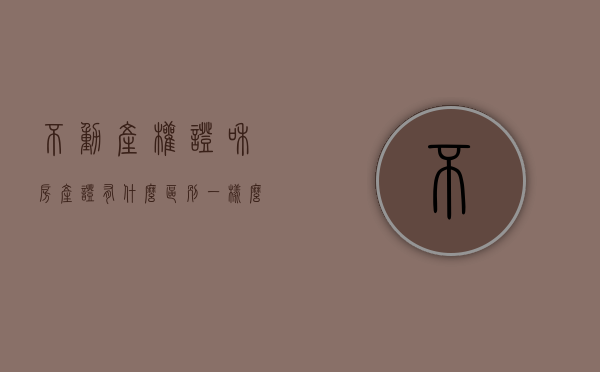 不动产权证和房产证有什么区别,一样么（不动产权证和房产证的区别是什么？你了解吗？）