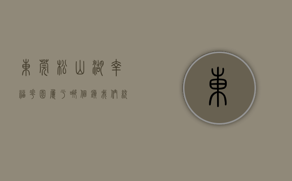 东莞松山湖幸福花园属于哪个镇（我们统计了全平台，找到了松山湖网红低价房  幸福里有好房）