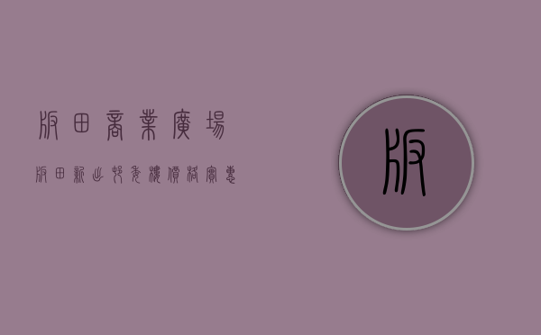 板田商业广场（板田新出村委楼价格实惠，户型方正）(板田工业区在哪里)