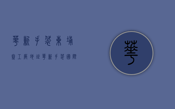 华新手袋柬埔寨工厂地址（华新手袋国际控股(02683)终止出售东莞物业）