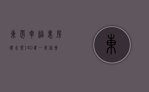 东莞幸福里房价走势（140万一套，你会是东莞刚需的解药吗？ 幸福里有好房）
