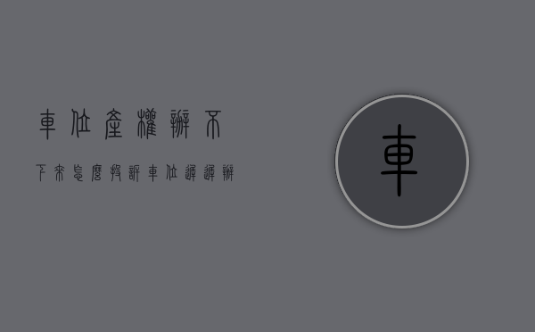 车位产权办不下来怎么投诉（车位迟迟办不下来产权证，问题到底出在哪？）