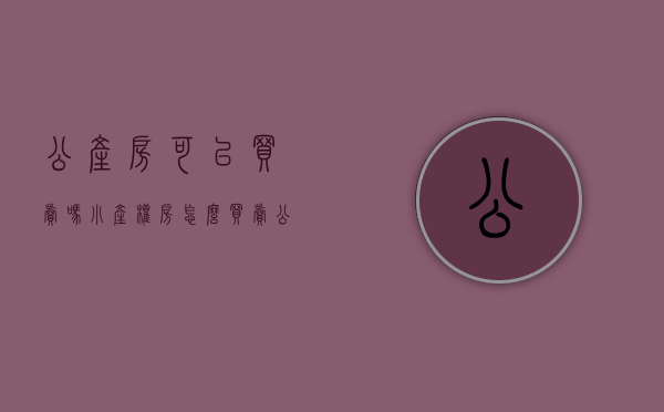 公产房可以买卖吗（小产权房怎么买卖？）(公产房可以买吗?有什么需要注意的)