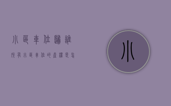 小区车位归谁所有（小区车位的产权是怎么来的？如果只有使用权，那年限又是怎么算的？）
