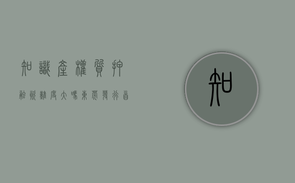 知识产权质押融资难度大吗（东莞发行首支知识产权证券化产品，企业可以质押知识产权进行融资）