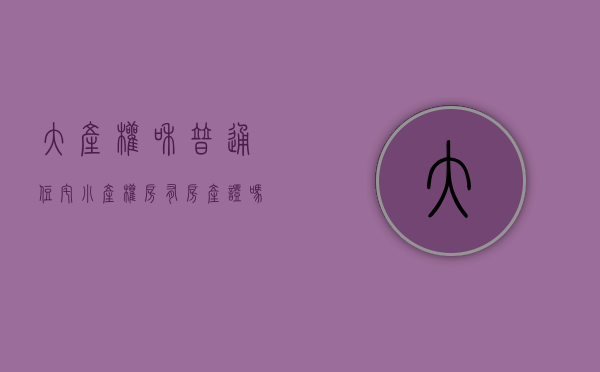 大产权和普通住宅（小产权房有房产证吗）(小产权房和大产权房的房产证有什么区别)