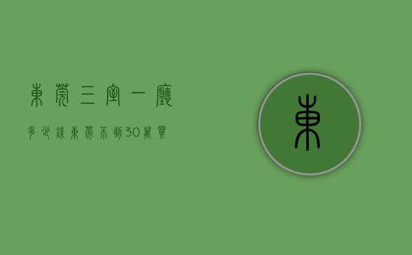 东莞三室一厅多少钱（东莞不到30万买三房！单价2380每平方！​企石最低价的小产权-东桥雅苑，小产权房买卖合法吗？东莞集资农民房买卖安全靠谱吗？现房）