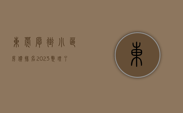 东莞厚街小区房价排名（2023整理了关于东莞厚街小产权最新楼盘信息资料大全）