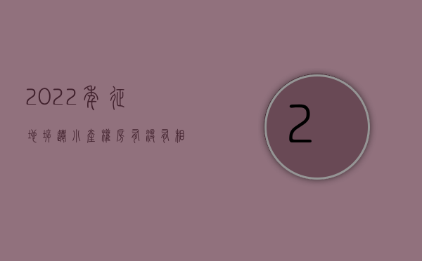 2022年征地拆迁,小产权房有没有相应的补偿政策（2022年征地拆迁，小产权房有没有相应的补偿？）