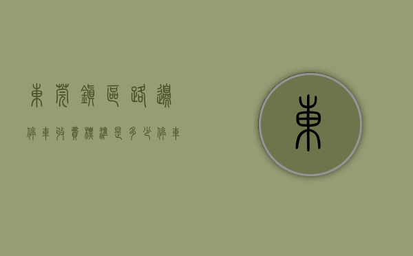 东莞镇区路边停车收费标准是多少（停车别任性！东莞多镇街最新明确！）