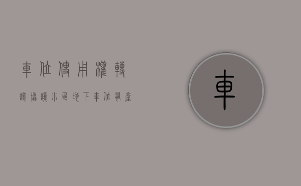 车位使用权转让协议（小区地下车位有产权证吗）(车位使用权转让协议可以卖吗)