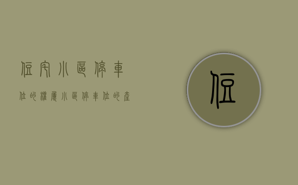 住宅小区停车位的权属（小区停车位的产权是属于业主的吗？）(小区停车位产权归属物权法专有部分)