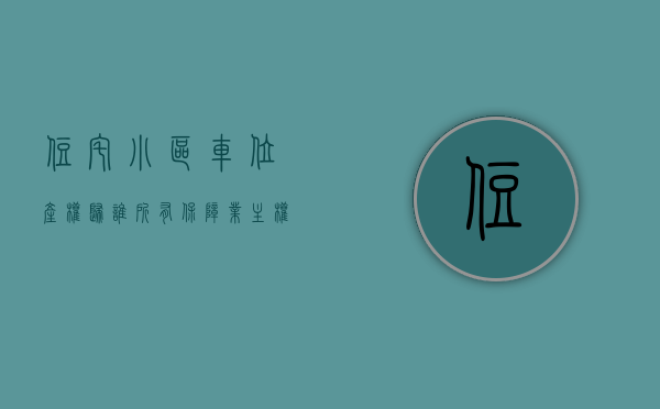 住宅小区车位产权归谁所有（保障业主权益！小区车位产权问题你必须知道的几点）