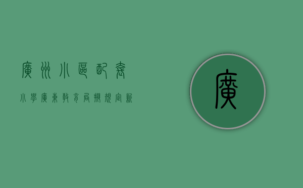 广州小区配套小学（广东教育局拟规定，新建小区的配套幼儿园要和住宅同步交付使用，预计将产生什么影响？）