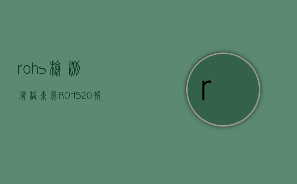 rohs检测价格（东莞ROHS20报告检测费用-ROHS20认证测试大概要多少钱？）(rohs 检测)