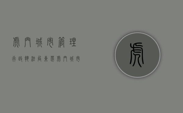 虎门城市管理行政执法局（东莞虎门：城市管理多管齐下，为复工复产作保障）
