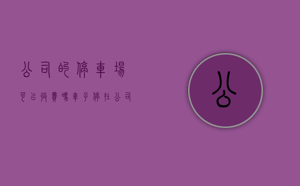 公司的停车场可以收费吗（车子停在公司楼下也要收费？东莞塘厦“围村收费”也被点名）