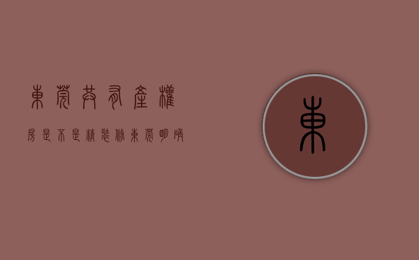 东莞共有产权房是不是精装修（东莞明确共有产权机制退出机制，购买新商品房需退出原有共有产权房）