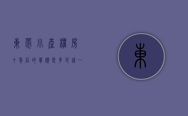 东莞小产权房十年后的单价是多少钱一平方（东莞小产权房十年后的单价是多少？）