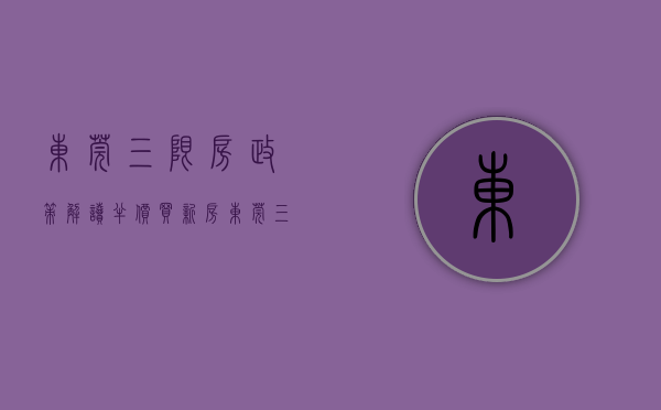东莞三限房政策解读（“半价”买新房？东莞三限房来了，首批将于10月入市）
