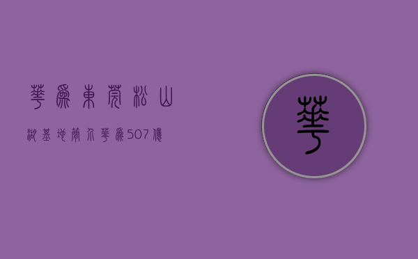 华为东莞松山湖基地简介（华为507亿元摘得东莞松山湖2宗科研用地）(华为东莞松山湖基地怎么样)