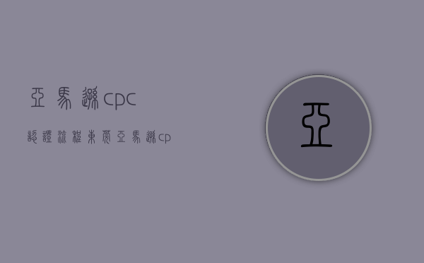 亚马逊cpc认证流程（东莞亚马逊cpc认证多少钱东莞CPC认证公司）(亚马逊ce认证怎么办理)