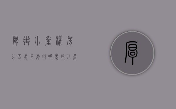 厚街小产权房公园美景（厚街哪里的小产权房好？东莞厚街寮厦最新开盘小产权房「寮厦一号」均价5688起，分期10年，寮厦地铁口100米集资房，交通便利）