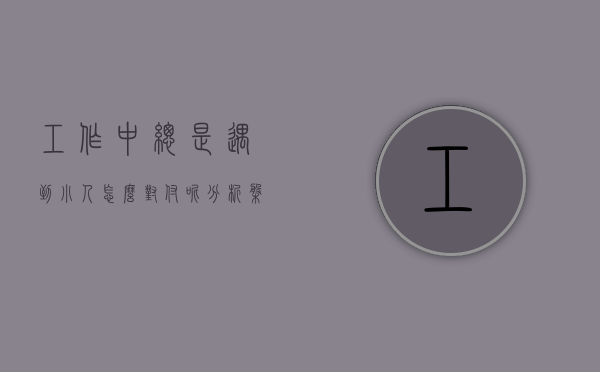 工作中总是遇到小人怎么对付呢（分析盘点：工作中遇到小人怎么办？教你如何防范应对职场上的小人！）