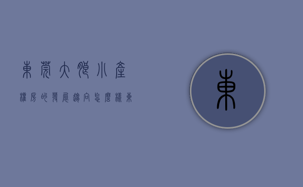 东莞大朗小产权房的发展趋向怎么样（东莞大朗小产权房的发展趋向）(大朗镇小产权房新开盘)
