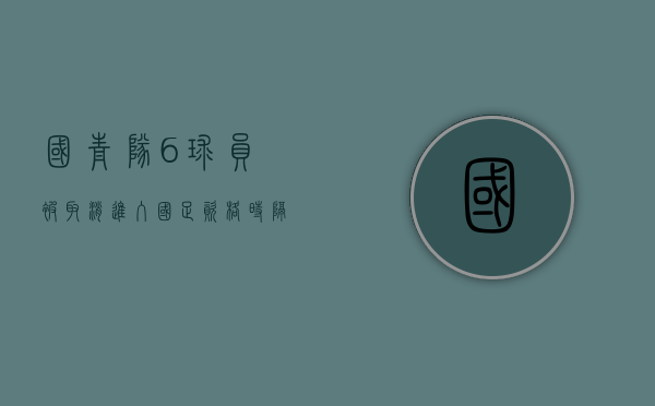 国青队6球员被取消进入国足资格（时隔9年！国青突围“死亡小组”，是对中国足球来说最好的答案）