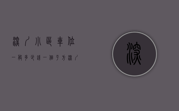 深圳小区车位一般多少钱一个平方（深圳小区车位只能月租不能买卖长租，是深圳本着全体市民的利益，制定的惠民政策）